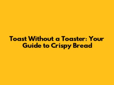 Toast Without a Toaster: Your Guide to Crispy Bread