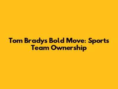 Tom Brady's Bold Move: Sports Team Ownership