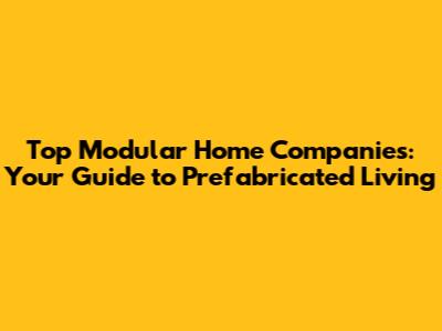 Top Modular Home Companies: Your Guide to Prefabricated Living