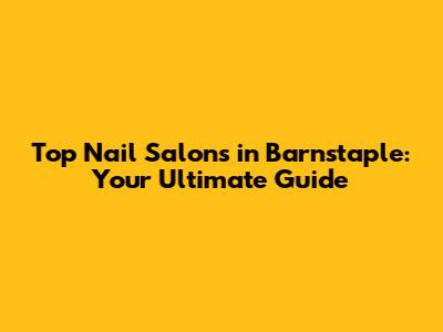 Top Nail Salons in Barnstaple: Your Ultimate Guide