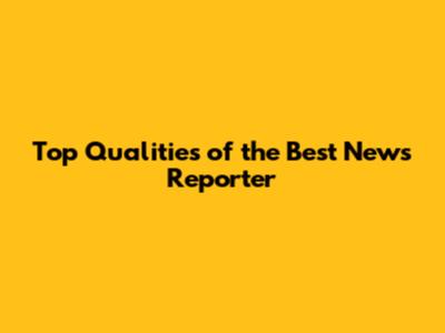 Top Qualities of the Best News Reporter