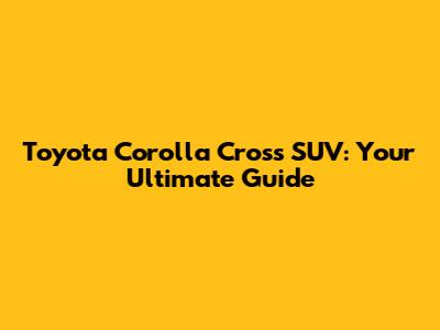 Toyota Corolla Cross SUV: Your Ultimate Guide