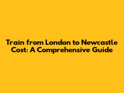 Train from London to Newcastle Cost: A Comprehensive Guide