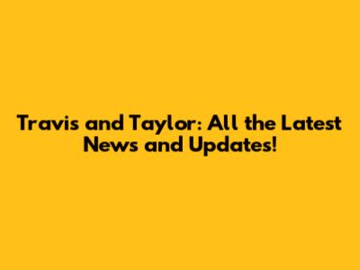 Travis and Taylor: All the Latest News and Updates!