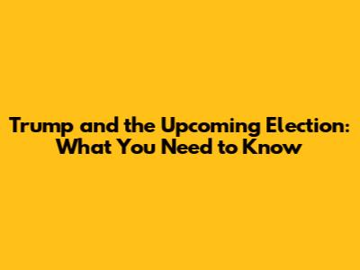 Trump and the Upcoming Election: What You Need to Know
