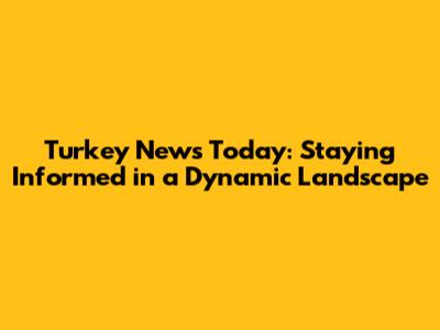 Turkey News Today: Staying Informed in a Dynamic Landscape