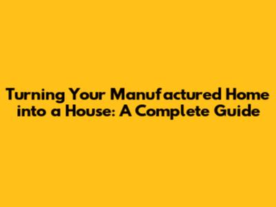 Turning Your Manufactured Home into a House: A Complete Guide