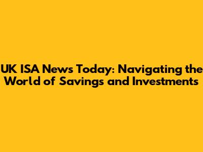 UK ISA News Today: Navigating the World of Savings and Investments