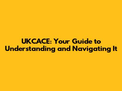 UKCACE: Your Guide to Understanding and Navigating It