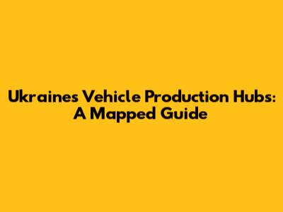 Ukraine's Vehicle Production Hubs: A Mapped Guide