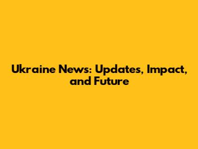 Ukraine News: Updates, Impact, and Future