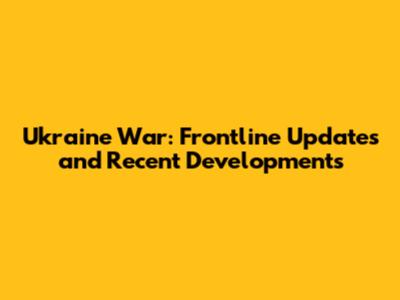 Ukraine War: Frontline Updates and Recent Developments