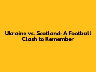 Ukraine vs. Scotland: A Football Clash to Remember