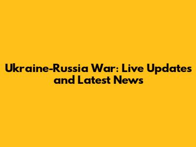 Ukraine-Russia War: Live Updates and Latest News