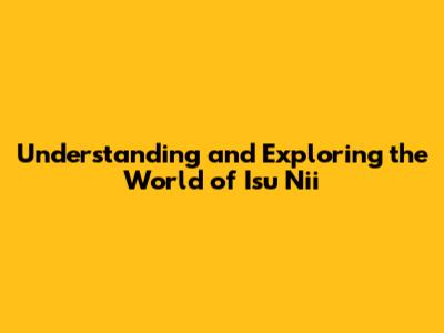 Understanding and Exploring the World of Isu Nii