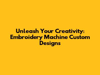 Unleash Your Creativity: Embroidery Machine Custom Designs