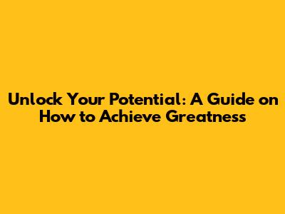 Unlock Your Potential: A Guide on How to Achieve Greatness