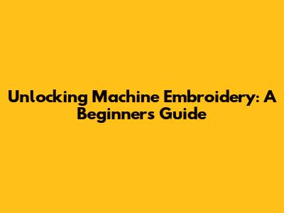 Unlocking Machine Embroidery: A Beginner's Guide