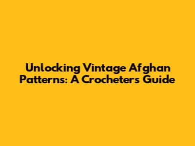 Unlocking Vintage Afghan Patterns: A Crocheter's Guide