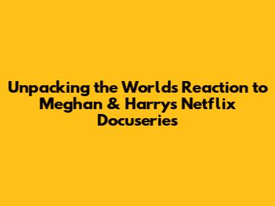 Unpacking the World's Reaction to Meghan & Harry's Netflix Docuseries