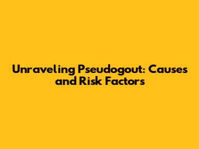 Unraveling Pseudogout: Causes and Risk Factors