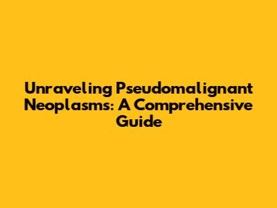 Unraveling Pseudomalignant Neoplasms: A Comprehensive Guide