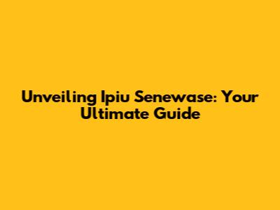 Unveiling Ipiu Senewase: Your Ultimate Guide