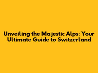 Unveiling the Majestic Alps: Your Ultimate Guide to Switzerland
