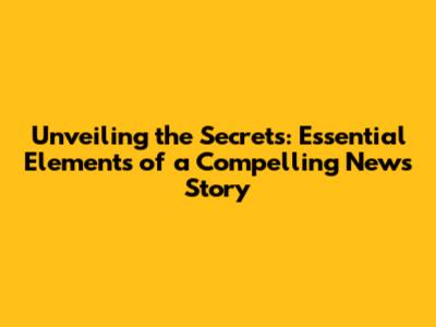 Unveiling the Secrets: Essential Elements of a Compelling News Story
