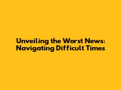 Unveiling the Worst News: Navigating Difficult Times