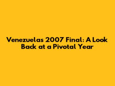 Venezuela's 2007 Final: A Look Back at a Pivotal Year