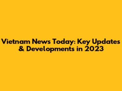 Vietnam News Today: Key Updates & Developments in 2023