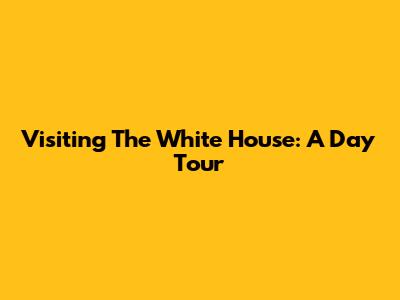 Visiting The White House: A Day Tour