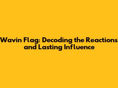 Wavin' Flag: Decoding the Reactions and Lasting Influence