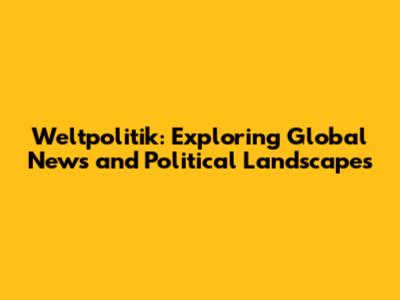 Weltpolitik: Exploring Global News and Political Landscapes