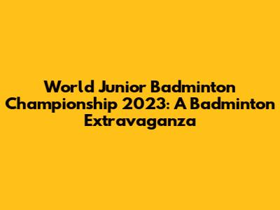 World Junior Badminton Championship 2023: A Badminton Extravaganza