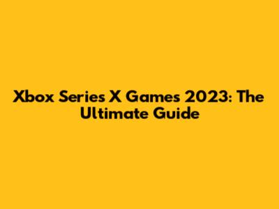 Xbox Series X Games 2023: The Ultimate Guide