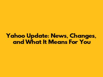 Yahoo Update: News, Changes, and What It Means For You