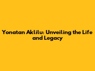 Yonatan Aklilu: Unveiling the Life and Legacy