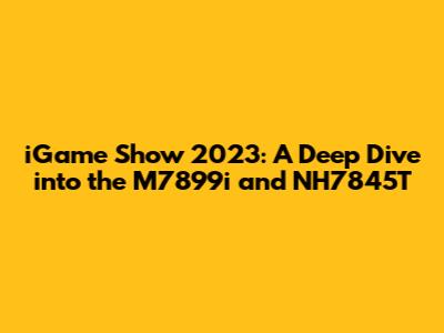 iGame Show 2023: A Deep Dive into the M7899i and NH7845T