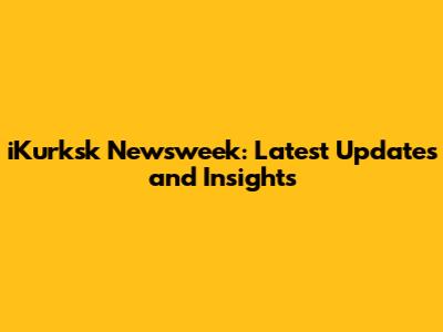 iKurksk Newsweek: Latest Updates and Insights