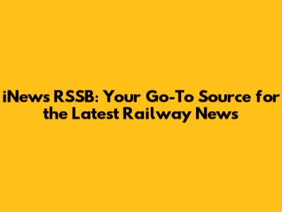 iNews RSSB: Your Go-To Source for the Latest Railway News