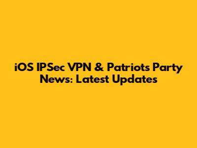 iOS IPSec VPN & Patriots' Party News: Latest Updates