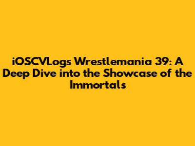 iOSCVLogs' Wrestlemania 39: A Deep Dive into the Showcase of the Immortals