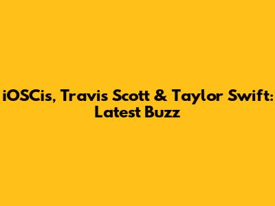 iOSCis, Travis Scott & Taylor Swift: Latest Buzz