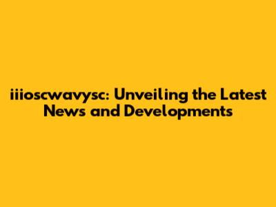 iiioscwavysc: Unveiling the Latest News and Developments