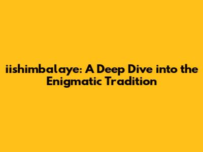 iishimbalaye: A Deep Dive into the Enigmatic Tradition