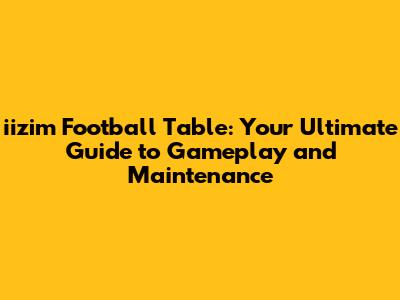 iizim Football Table: Your Ultimate Guide to Gameplay and Maintenance